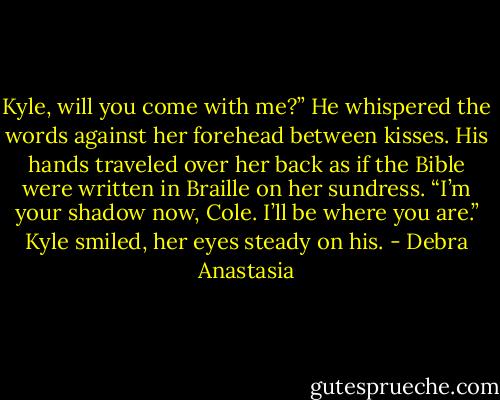 Kyle, will you come with me?” He whispered the words against her forehead between kisses. His hands traveled over her back as if the Bible were written in Braille on her sundress.<br />“I’m your shadow now, Cole. I’ll be where you are.” Kyle smiled, her eyes steady on his. - Debra Anastasia