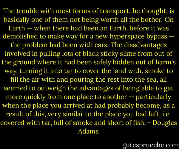 The trouble with most forms of transport, he thought, is basically one of them not being worth all the bother. On Earth — when there had been an Earth, before it was demolished to make way for a new hyperspace bypass — the problem had been with cars. The disadvantages involved in pulling lots of black sticky slime from out of the ground where it had been safely hidden out of harm's way, turning it into tar to cover the land with, smoke to fill the air with and pouring the rest into the sea, all seemed to outweigh the advantages of being able to get more quickly from one place to another — particularly when the place you arrived at had probably become, as a result of this, very similar to the place you had left, i.e. covered with tar, full of smoke and short of fish. - Douglas Adams