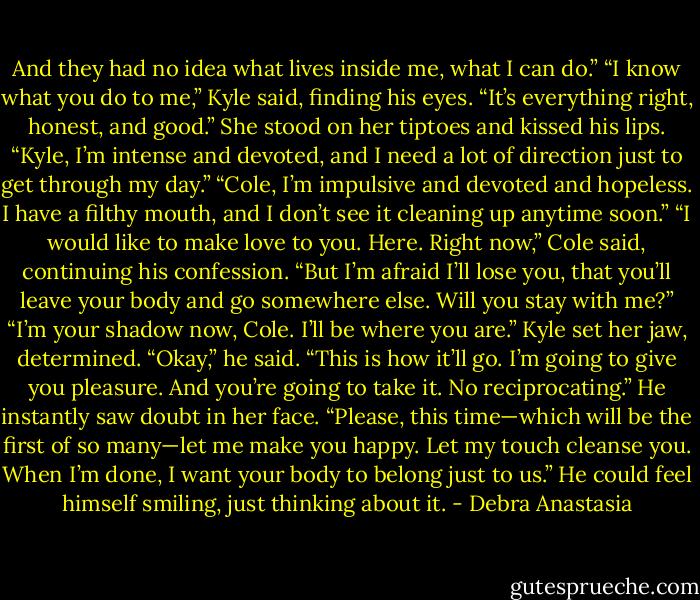 And they had no idea what lives inside me, what I can do.”<br />“I know what you do to me,” Kyle said, finding his eyes. “It’s everything right, honest, and good.” She stood on her tiptoes and kissed his lips.<br />“Kyle, I’m intense and devoted, and I need a lot of direction just to get through my day.”<br />“Cole, I’m impulsive and devoted and hopeless. I have a filthy mouth, and I don’t see it cleaning up anytime soon.”<br />“I would like to make love to you. Here. Right now,” Cole said, continuing his confession. “But I’m afraid I’ll lose you, that you’ll leave your body and go somewhere else. Will you stay with me?”<br />“I’m your shadow now, Cole. I’ll be where you are.” Kyle set her jaw, determined.<br />“Okay,” he said. “This is how it’ll go. I’m going to give you pleasure. And you’re going to take it. No reciprocating.” He instantly saw doubt in her face. “Please, this time—which will be the first of so many—let me make you happy. Let my touch cleanse you. When I’m done, I want your body to belong just to us.” He could feel himself smiling, just thinking about it. - Debra Anastasia