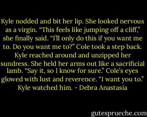 Kyle nodded and bit her lip. She looked nervous as a virgin. “This feels like jumping off a cliff,” she finally said.<br />“I’ll only do this if you want me to. Do you want me to?” Cole took a step back.<br />Kyle reached around and unzipped her sundress. She held her arms out like a sacrificial lamb.<br />“Say it, so I know for sure.” Cole’s eyes glowed with lust and reverence.<br />“I want you to.” Kyle watched him. - Debra Anastasia