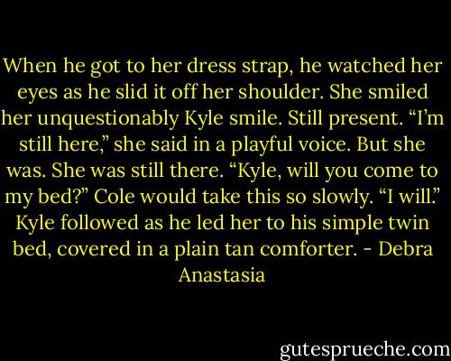 When he got to her dress strap, he watched her eyes as he slid it off her shoulder. She smiled her unquestionably Kyle smile. Still present.<br />“I’m still here,” she said in a playful voice. But she was. She was still there.<br />“Kyle, will you come to my bed?” Cole would take this so slowly.<br />“I will.” Kyle followed as he led her to his simple twin bed, covered in a plain tan comforter. - Debra Anastasia