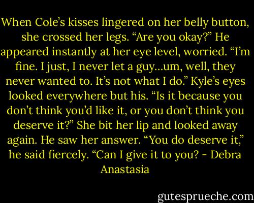 When Cole’s kisses lingered on her belly button, she crossed her legs.<br />“Are you okay?” He appeared instantly at her eye level, worried.<br />“I’m fine. I just, I never let a guy…um, well, they never wanted to. It’s not what I do.” Kyle’s eyes looked everywhere but his.<br />“Is it because you don’t think you’d like it, or you don’t think you deserve it?”<br />She bit her lip and looked away again. He saw her answer.<br />“You do deserve it,” he said fiercely. “Can I give it to you? - Debra Anastasia