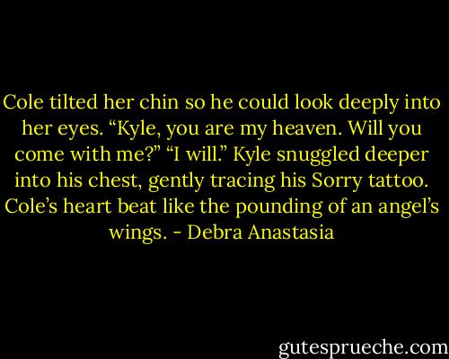 Cole tilted her chin so he could look deeply into her eyes. “Kyle, you are my heaven. Will you come with me?”<br />“I will.” Kyle snuggled deeper into his chest, gently tracing his Sorry tattoo.<br />Cole’s heart beat like the pounding of an angel’s wings. - Debra Anastasia