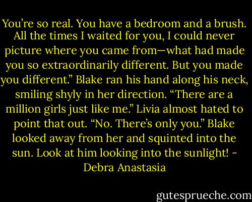 You’re so real. You have a bedroom and a brush. All the times I waited for you, I could never picture where you came from—what had made you so extraordinarily different. But you made you different.” Blake ran his hand along his neck, smiling shyly in her direction.<br />“There are a million girls just like me.” Livia almost hated to point that out.<br />“No. There’s only you.” Blake looked away from her and squinted into the sun.<br />Look at him looking into the sunlight! - Debra Anastasia