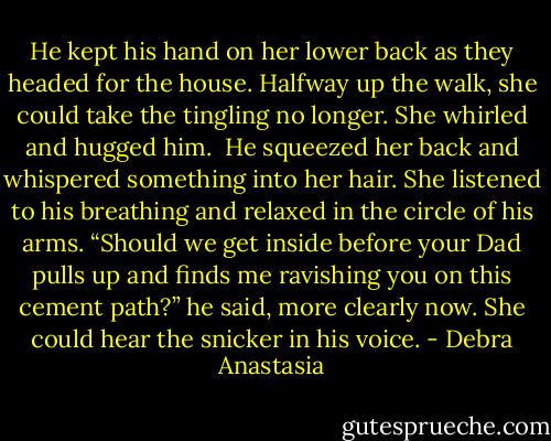 He kept his hand on her lower back as they headed for the house.<br />Halfway up the walk, she could take the tingling no longer. She whirled and hugged him. <br />He squeezed her back and whispered something into her hair. She listened to his breathing and relaxed in the circle of his arms.<br />“Should we get inside before your Dad pulls up and finds me ravishing you on this cement path?” he said, more clearly now. She could hear the snicker in his voice. - Debra Anastasia