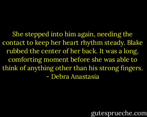 She stepped into him again, needing the contact to keep her heart rhythm steady. Blake rubbed the center of her back. It was a long, comforting moment before she was able to think of anything other than his strong fingers. - Debra Anastasia