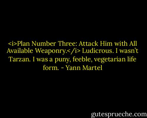 <i>Plan Number Three: Attack Him with All Available Weaponry.</i> Ludicrous. I wasn’t Tarzan. I was a puny, feeble, vegetarian life form. - Yann Martel