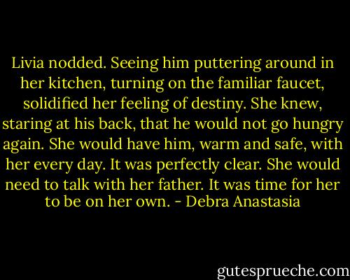 Livia nodded. Seeing him puttering around in her kitchen, turning on the familiar faucet, solidified her feeling of destiny. She knew, staring at his back, that he would not go hungry again. She would have him, warm and safe, with her every day. It was perfectly clear. She would need to talk with her father. It was time for her to be on her own. - Debra Anastasia