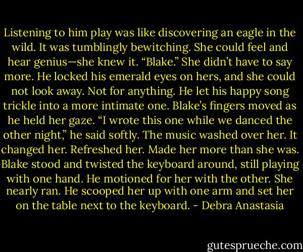 Listening to him play was like discovering an eagle in the wild. It was tumblingly bewitching. She could feel and hear genius—she knew it.<br />“Blake.” She didn’t have to say more.<br />He locked his emerald eyes on hers, and she could not look away. Not for anything. He let his happy song trickle into a more intimate one.<br />Blake’s fingers moved as he held her gaze. “I wrote this one while we danced the other night,” he said softly.<br />The music washed over her. It changed her. Refreshed her. Made her more than she was. Blake stood and twisted the keyboard around, still playing with one hand. He motioned for her with the other. She nearly ran. He scooped her up with one arm and set her on the table next to the keyboard. - Debra Anastasia