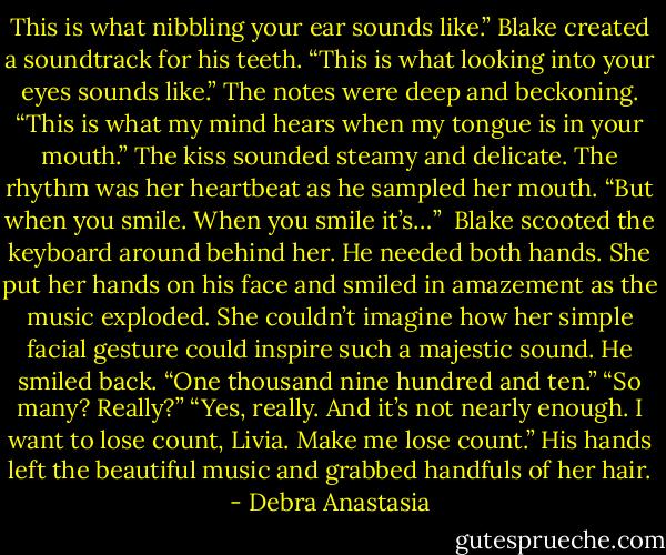 This is what nibbling your ear sounds like.” Blake created a soundtrack for his teeth.<br />“This is what looking into your eyes sounds like.” The notes were deep and beckoning.<br />“This is what my mind hears when my tongue is in your mouth.” The kiss sounded steamy and delicate. The rhythm was her heartbeat as he sampled her mouth.<br />“But when you smile. When you smile it’s…” <br />Blake scooted the keyboard around behind her. He needed both hands.<br />She put her hands on his face and smiled in amazement as the music exploded. She couldn’t imagine how her simple facial gesture could inspire such a majestic sound.<br />He smiled back. “One thousand nine hundred and ten.”<br />“So many? Really?”<br />“Yes, really. And it’s not nearly enough. I want to lose count, Livia. Make me lose count.” His hands left the beautiful music and grabbed handfuls of her hair. - Debra Anastasia