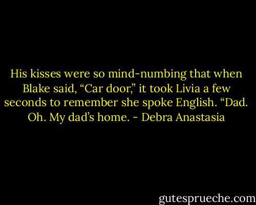 His kisses were so mind-numbing that when Blake said, “Car door,” it took Livia a few seconds to remember she spoke English.<br />“Dad. Oh. My dad’s home. - Debra Anastasia