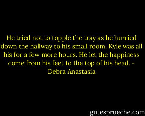 He tried not to topple the tray as he hurried down the hallway to his small room. Kyle was all his for a few more hours. He let the happiness come from his feet to the top of his head. - Debra Anastasia
