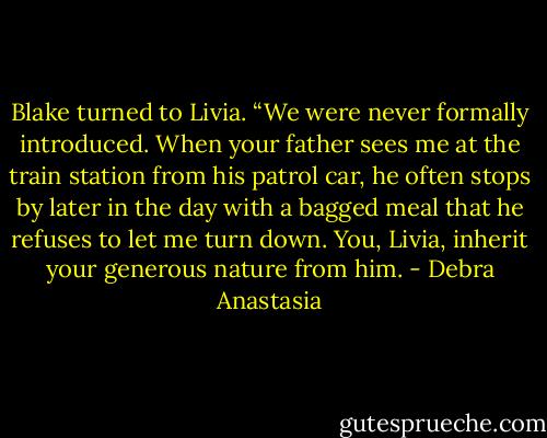 Blake turned to Livia. “We were never formally introduced. When your father sees me at the train station from his patrol car, he often stops by later in the day with a bagged meal that he refuses to let me turn down. You, Livia, inherit your generous nature from him. - Debra Anastasia