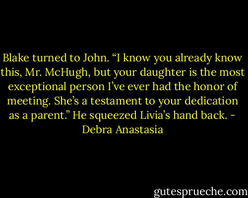 Blake turned to John. “I know you already know this, Mr. McHugh, but your daughter is the most exceptional person I’ve ever had the honor of meeting. She’s a testament to your dedication as a parent.” He squeezed Livia’s hand back. - Debra Anastasia
