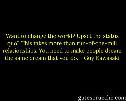 Want to change the world? Upset the status quo? This takes more than run-of-the-mill relationships. You need to make people dream the same dream that you do. - Guy Kawasaki