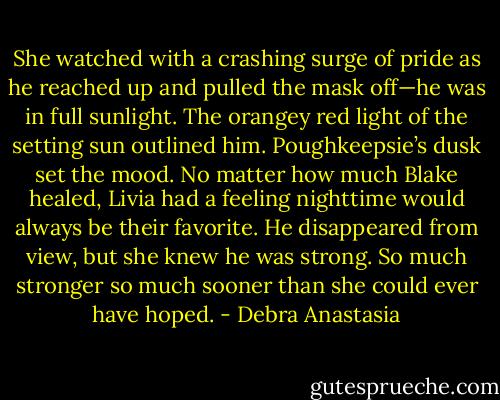 She watched with a crashing surge of pride as he reached up and pulled the mask off—he was in full sunlight. The orangey red light of the setting sun outlined him. Poughkeepsie’s dusk set the mood. No matter how much Blake healed, Livia had a feeling nighttime would always be their favorite. He disappeared from view, but she knew he was strong. So much stronger so much sooner than she could ever have hoped. - Debra Anastasia