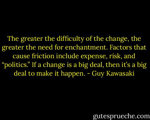 The greater the difficulty of the change, the greater the need for enchantment. Factors that cause friction include expense, risk, and “politics.” If a change is a big deal, then it’s a big deal to make it happen. - Guy Kawasaki