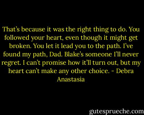 That’s because it was the right thing to do. You followed your heart, even though it might get broken. You let it lead you to the path. I’ve found my path, Dad. Blake’s someone I’ll never regret. I can’t promise how it’ll turn out, but my heart can’t make any other choice. - Debra Anastasia