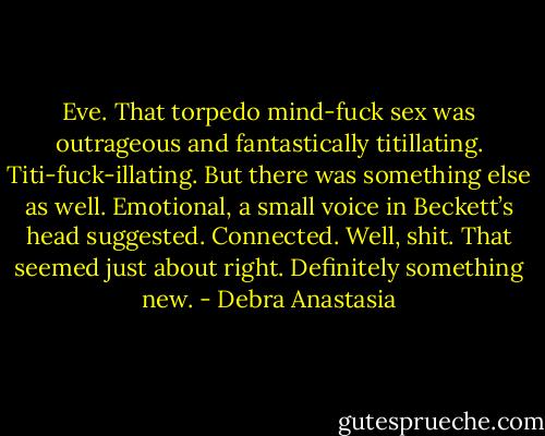 Eve. That torpedo mind-fuck sex was outrageous and fantastically titillating. Titi-fuck-illating. But there was something else as well. Emotional, a small voice in Beckett’s head suggested. Connected. Well, shit. That seemed just about right. Definitely something new. - Debra Anastasia