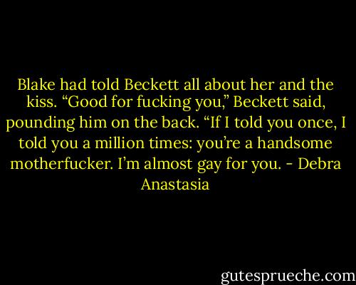Blake had told Beckett all about her and the kiss.<br />“Good for fucking you,” Beckett said, pounding him on the back. “If I told you once, I told you a million times: you’re a handsome motherfucker. I’m almost gay for you. - Debra Anastasia