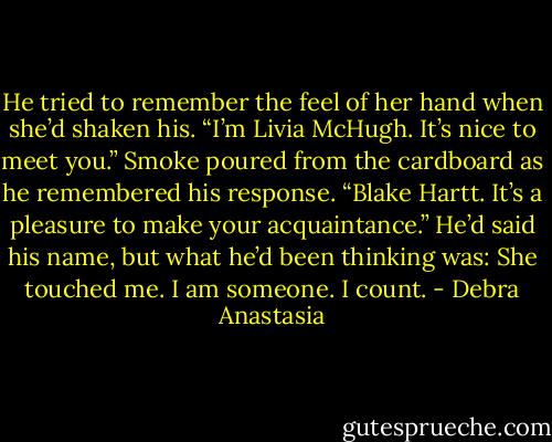 He tried to remember the feel of her hand when she’d shaken his. “I’m Livia McHugh. It’s nice to meet you.”<br />Smoke poured from the cardboard as he remembered his response. “Blake Hartt. It’s a pleasure to make your acquaintance.” He’d said his name, but what he’d been thinking was: She touched me. I am someone. I count. - Debra Anastasia
