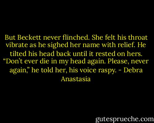 But Beckett never flinched. She felt his throat vibrate as he sighed her name with relief. He tilted his head back until it rested on hers.<br />“Don’t ever die in my head again. Please, never again,” he told her, his voice raspy. - Debra Anastasia
