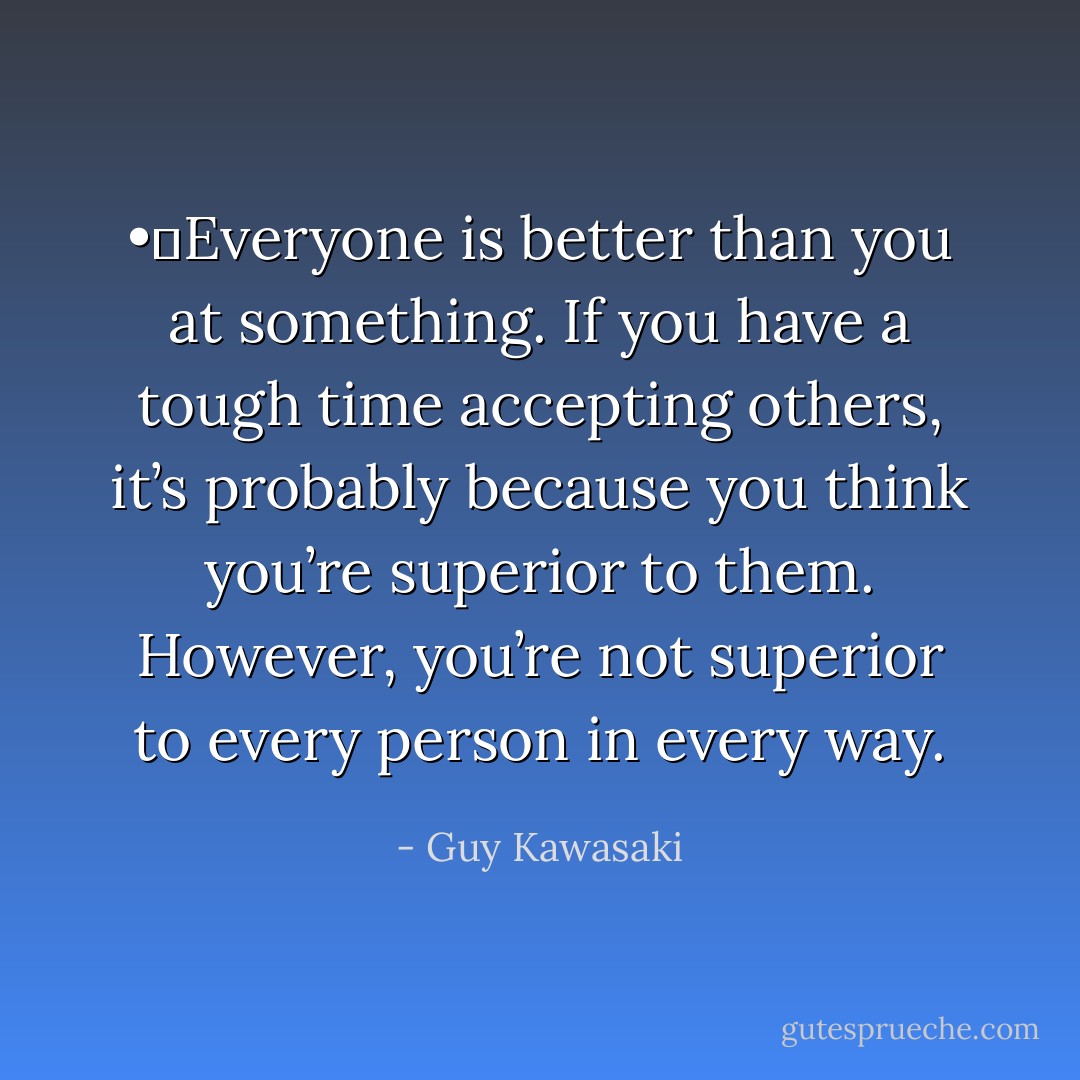 •	Everyone is better than you at something. If you have a tough time accepting others, it’s probably because you think you’re superior to them. However, you’re not superior to every person in every way. - Guy Kawasaki