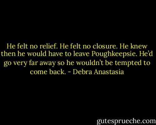 He felt no relief. He felt no closure. He knew then he would have to leave Poughkeepsie. He’d go very far away so he wouldn’t be tempted to come back. - Debra Anastasia