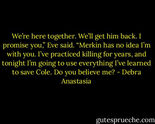 We’re here together. We’ll get him back. I promise you,” Eve said. “Merkin has no idea I’m with you. I’ve practiced killing for years, and tonight I’m going to use everything I’ve learned to save Cole. Do you believe me? - Debra Anastasia