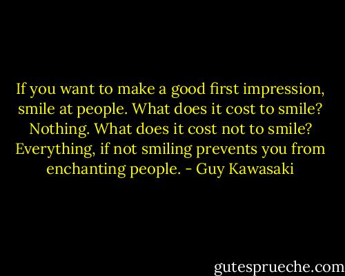 If you want to make a good first impression, smile at people. What does it cost to smile? Nothing. What does it cost not to smile? Everything, if not smiling prevents you from enchanting people. - Guy Kawasaki