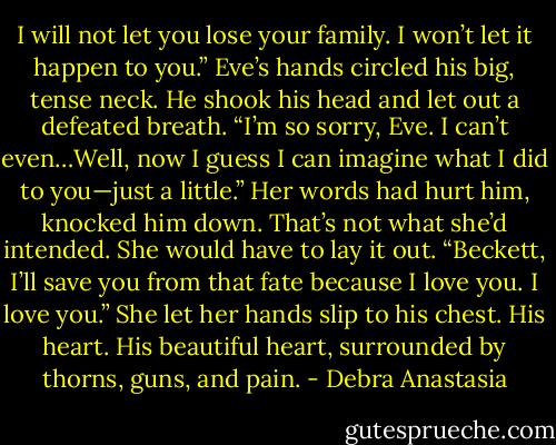 I will not let you lose your family. I won’t let it happen to you.” Eve’s hands circled his big, tense neck.<br />He shook his head and let out a defeated breath. “I’m so sorry, Eve. I can’t even…Well, now I guess I can imagine what I did to you—just a little.”<br />Her words had hurt him, knocked him down. That’s not what she’d intended. She would have to lay it out.<br />“Beckett, I’ll save you from that fate because I love you. I love you.” She let her hands slip to his chest.<br />His heart. His beautiful heart, surrounded by thorns, guns, and pain. - Debra Anastasia