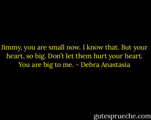 Jimmy, you are small now. I know that. But your heart, so big. Don’t let them hurt your heart. You are big to me. - Debra Anastasia