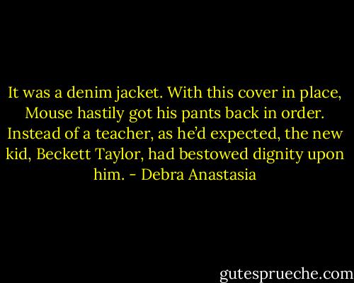It was a denim jacket. With this cover in place, Mouse hastily got his pants back in order. Instead of a teacher, as he’d expected, the new kid, Beckett Taylor, had bestowed dignity upon him. - Debra Anastasia