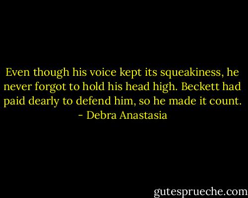 Even though his voice kept its squeakiness, he never forgot to hold his head high. Beckett had paid dearly to defend him, so he made it count. - Debra Anastasia