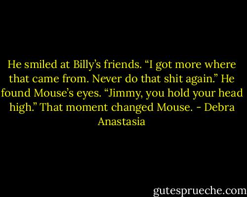 He smiled at Billy’s friends. “I got more where that came from. Never do that shit again.” He found Mouse’s eyes. “Jimmy, you hold your head high.”<br />That moment changed Mouse. - Debra Anastasia