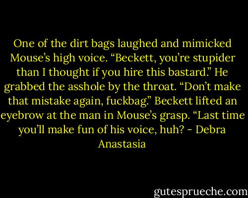 One of the dirt bags laughed and mimicked Mouse’s high voice. “Beckett, you’re stupider than I thought if you hire this bastard.”<br />He grabbed the asshole by the throat. “Don’t make that mistake again, fuckbag.”<br />Beckett lifted an eyebrow at the man in Mouse’s grasp. “Last time you’ll make fun of his voice, huh? - Debra Anastasia