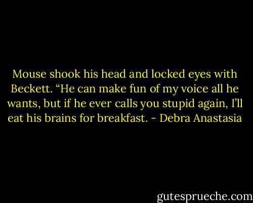 Mouse shook his head and locked eyes with Beckett. “He can make fun of my voice all he wants, but if he ever calls you stupid again, I’ll eat his brains for breakfast. - Debra Anastasia