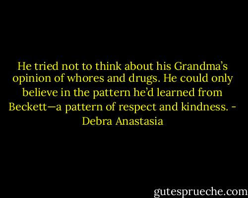 He tried not to think about his Grandma’s opinion of whores and drugs. He could only believe in the pattern he’d learned from Beckett—a pattern of respect and kindness. - Debra Anastasia