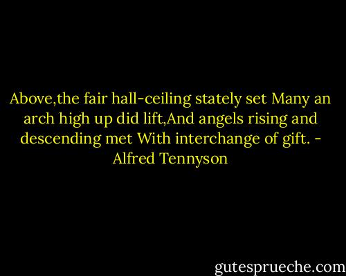 Above,the fair hall-ceiling stately set Many an arch high up did lift,And angels rising and descending met With interchange of gift. - Alfred Tennyson