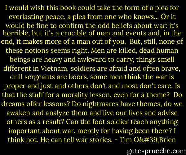I would wish this book could take the form of a plea for everlasting peace, a plea from one who knows... Or it would be fine to confirm the odd beliefs about war: it's horrible, but it's a crucible of men and events and, in the end, it makes more of a man out of you.<br /><br />But, still, none of these notions seems right. Men are killed, dead human beings are heavy and awkward to carry, things smell different in Vietnam, soldiers are afraid and often brave, drill sergeants are boors, some men think the war is proper and just and others don't and most don't care. Is that the stuff for a morality lesson, even for a theme?<br /><br />Do dreams offer lessons? Do nightmares have themes, do we awaken and analyze them and live our lives and advise others as a result? Can the foot soldier teach anything important about war, merely for having been there? I think not. He can tell war stories. - Tim O'Brien