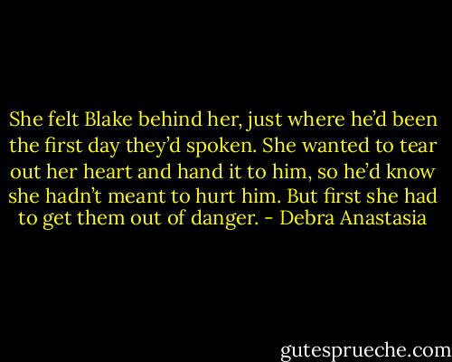 She felt Blake behind her, just where he’d been the first day they’d spoken. She wanted to tear out her heart and hand it to him, so he’d know she hadn’t meant to hurt him. But first she had to get them out of danger. - Debra Anastasia
