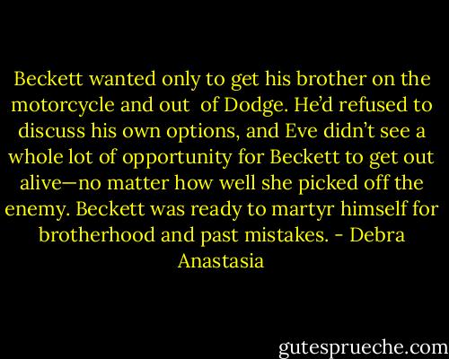 Beckett wanted only to get his brother on the motorcycle and out <br />of Dodge. He’d refused to discuss his own options, and Eve didn’t see a whole lot of opportunity for Beckett to get out alive—no matter how well she picked off the enemy. Beckett was ready to martyr himself for brotherhood and past mistakes. - Debra Anastasia