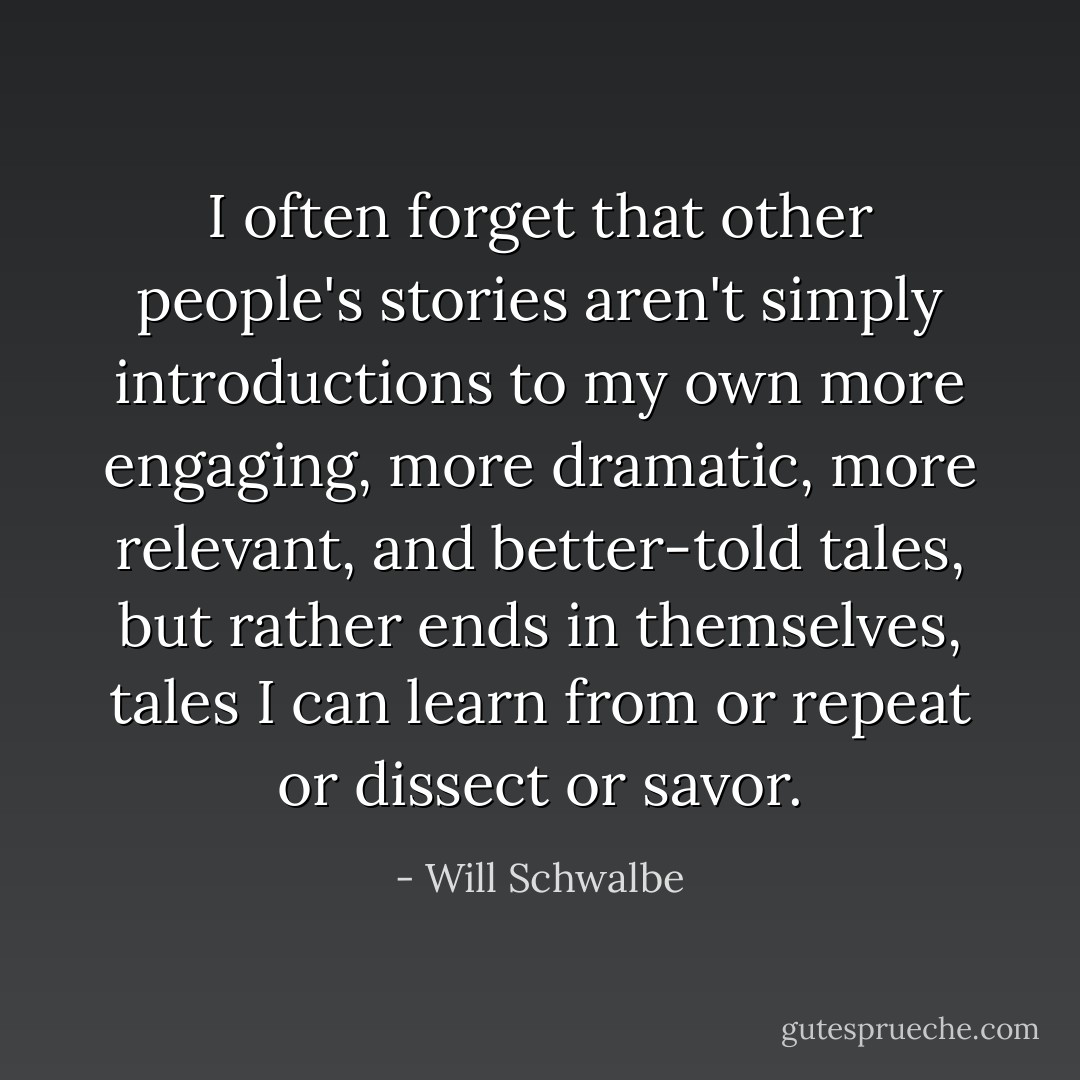 I often forget that other people's stories aren't simply introductions to my own more engaging, more dramatic, more relevant, and better-told tales, but rather ends in themselves, tales I can learn from or repeat or dissect or savor. - Will Schwalbe