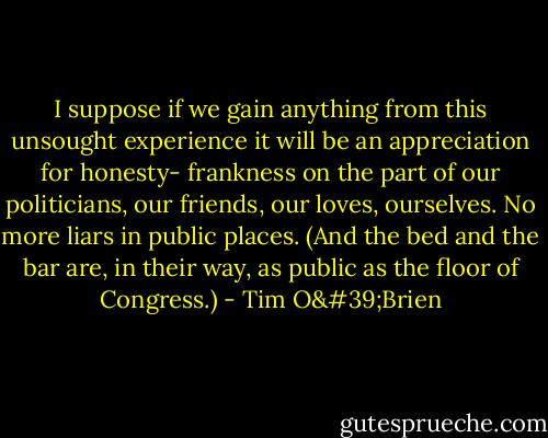 I suppose if we gain anything from this unsought experience it will be an appreciation for honesty- frankness on the part of our politicians, our friends, our loves, ourselves. No more liars in public places. (And the bed and the bar are, in their way, as public as the floor of Congress.) - Tim O'Brien