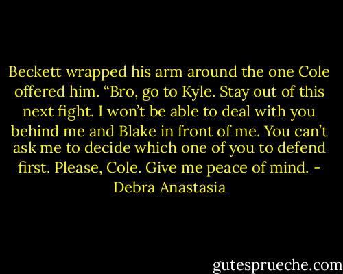 Beckett wrapped his arm around the one Cole offered him. “Bro, go to Kyle. Stay out of this next fight. I won’t be able to deal with you behind me and Blake in front of me. You can’t ask me to decide which one of you to defend first. Please, Cole. Give me peace of mind. - Debra Anastasia