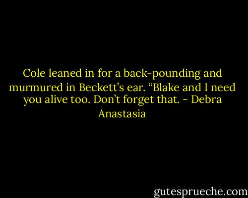 Cole leaned in for a back-pounding and murmured in Beckett’s ear. “Blake and I need you alive too. Don’t forget that. - Debra Anastasia