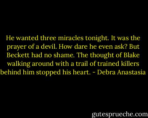 He wanted three miracles tonight. It was the prayer of a devil. How dare he even ask? But Beckett had no shame. The thought of Blake walking around with a trail of trained killers behind him stopped his heart. - Debra Anastasia