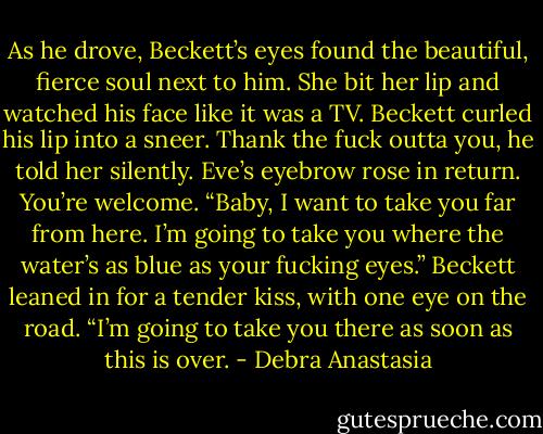As he drove, Beckett’s eyes found the beautiful, fierce soul next to him. She bit her lip and watched his face like it was a TV.<br />Beckett curled his lip into a sneer. Thank the fuck outta you, he told her silently.<br />Eve’s eyebrow rose in return. You’re welcome.<br />“Baby, I want to take you far from here. I’m going to take you where the water’s as blue as your fucking eyes.” Beckett leaned in for a tender kiss, with one eye on the road. “I’m going to take you there as soon as this is over. - Debra Anastasia