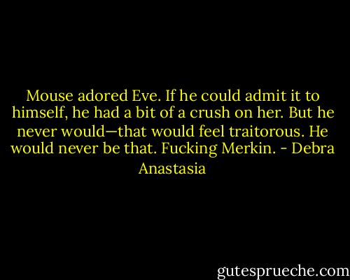Mouse adored Eve. If he could admit it to himself, he had a bit of a crush on her. But he never would—that would feel traitorous. He would never be that. Fucking Merkin. - Debra Anastasia