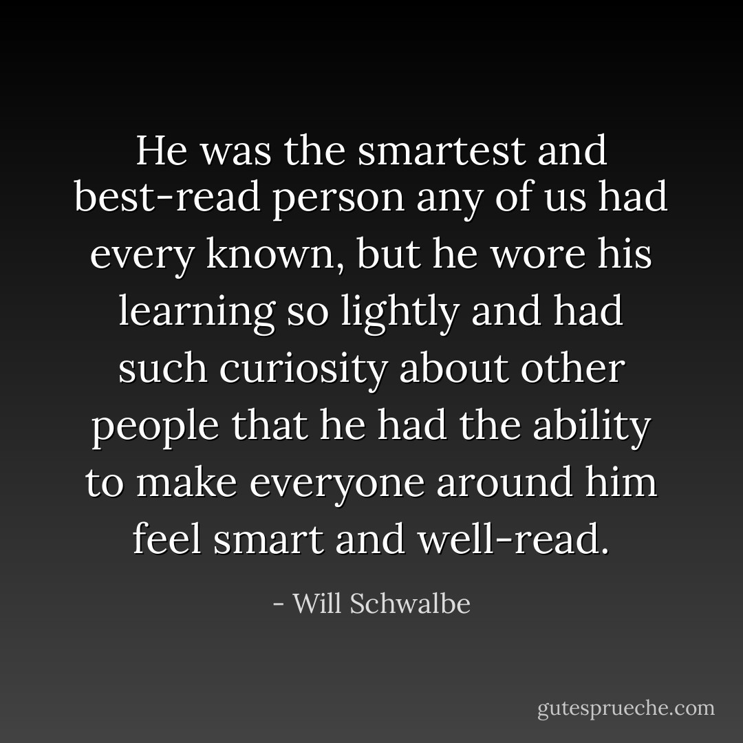 He was the smartest and best-read person any of us had every known, but he wore his learning so lightly and had such curiosity about other people that he had the ability to make everyone around him feel smart and well-read. - Will Schwalbe